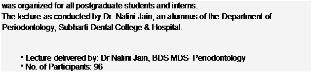 Text Box: was organized for all postgraduate students and interns.  The lecture as conducted by Dr. Nalini Jain, an alumnus of the Department of Periodontology, Subharti Dental College & Hospital.      §	Lecture delivered by: Dr Nalini Jain, BDS MDS- Periodontology  §	No. of Participants: 96  